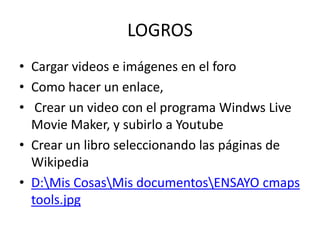 LOGROSCargar videos e imágenes en el foroComo hacer un enlace, Crear un video con el programa Windws Live MovieMaker, y subirlo a YoutubeCrear un libro seleccionando las páginas de WikipediaD:\Mis Cosas\Mis documentos\ENSAYO cmaps tools.jpg
