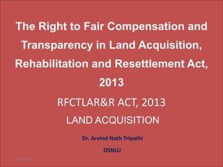 The Right to Fair Compensation and
Transparency in Land Acquisition,
Rehabilitation and Resettlement Act,
2013
RFCTLAR&R ACT, 2013
LAND ACQUISITION
Dr. Arvind Nath Tripathi
DSNLU
10/22/2023 1
 