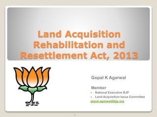 Land Acquisition
Rehabilitation and
Resettlement Act, 2013
1
Gopal K Agarwal
Member
 National Executive BJP
 Land Acquisition Issue Committee
gopal.agarwal@bjp.org
 