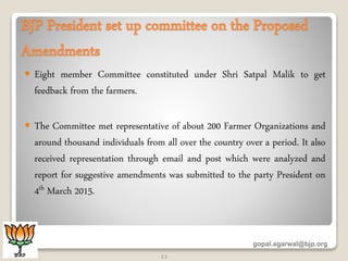 BJP President set up committee on the Proposed
Amendments
 Eight member Committee constituted under Shri Satpal Malik to get
feedback from the farmers.
 The Committee met representative of about 200 Farmer Organizations and
around thousand individuals from all over the country over a period. It also
received representation through email and post which were analyzed and
report for suggestive amendments was submitted to the party President on
4th March 2015.
gopal.agarwal@bjp.org
11
 