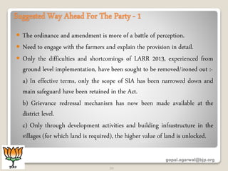 Suggested Way Ahead For The Party - 1
 The ordinance and amendment is more of a battle of perception.
 Need to engage with the farmers and explain the provision in detail.
 Only the difficulties and shortcomings of LARR 2013, experienced from
ground level implementation, have been sought to be removed/ironed out :-
a) In effective terms, only the scope of SIA has been narrowed down and
main safeguard have been retained in the Act.
b) Grievance redressal mechanism has now been made available at the
district level.
c) Only through development activities and building infrastructure in the
villages (for which land is required), the higher value of land is unlocked.
gopal.agarwal@bjp.org
20
 