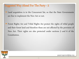 Suggested Way Ahead For The Party - 2
 Land acquisition is in the Concurrent list, so that the State Governments
are free to implement the New Act or not.
 Forest Rights Act and Tribal Rights Act protect the rights of tribal people
and their forest land and therefore these are not affected by the provision of
New Act. Their rights are also protected under sections 5 and 6 of the
Constitution.
gopal.agarwal@bjp.org
21
 