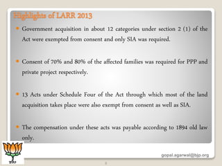 Highlights of LARR 2013
 Government acquisition in about 12 categories under section 2 (1) of the
Act were exempted from consent and only SIA was required.
 Consent of 70% and 80% of the affected families was required for PPP and
private project respectively.
 13 Acts under Schedule Four of the Act through which most of the land
acquisition takes place were also exempt from consent as well as SIA.
 The compensation under these acts was payable according to 1894 old law
only.
gopal.agarwal@bjp.org
3
 