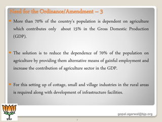 Need for the Ordinance/Amendment – 3
 More than 70% of the country's population is dependent on agriculture
which contributes only about 15% in the Gross Domestic Production
(GDP).
 The solution is to reduce the dependence of 70% of the population on
agriculture by providing them alternative means of gainful employment and
increase the contribution of agriculture sector in the GDP.
 For this setting up of cottage, small and village industries in the rural areas
is required along with development of infrastructure facilities.
gopal.agarwal@bjp.org
7
 