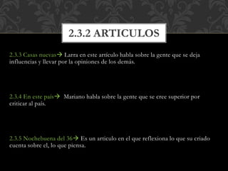 2.3.3 Casas nuevas Larra en este artículo habla sobre la gente que se deja
influencias y llevar por la opiniones de los demás.
2.3.4 En este país Mariano habla sobre la gente que se cree superior por
criticar al país.
2.3.5 Nochebuena del 36 Es un articulo en el que reflexiona lo que su criado
cuenta sobre el, lo que piensa.
2.3.2 ARTICULOS
 