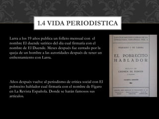 Larra a los 19 años publica un folleto mensual con el
nombre El duende satírico del día cual firmaría con el
nombre de El Duende. Meses después fue cerrado por la
queja de un hombre a las autoridades después de tener un
enfrentamiento con Larra.
Años después vuelve al periodismo de critica social con El
pobrecito hablador cual firmaría con el nombre de Fígaro
en La Revista Española. Donde se harán famosos sus
artículos.
1.4 VIDA PERIODISTICA
 