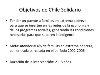 Objetivos de Chile Solidario
• Tender un puente a familias en extrema pobreza
para que se inserten en las redes de la economía y
de los programas sociales, generando las condiciones
necesarias para que superen la indigencia
• Meta: atender al 6% de familias en extrema pobreza,
con entrada parcelada en el período 2002-2006
• Duración de la intervención: 2 + 3 años
 