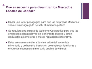 + Qué se necesita para dinamizar los Mercados 
Locales de Capital? 
 Hacer una labor pedagógica para que las empresas Medianas 
vean el valor agregado de salir al mercado público. 
 Se requiere una cultura de Gobierno Corporativo para que las 
empresas sean atractivas en el mercado público y estén 
dispuestas a someterse a mayor regulación corporativa. 
 Debe crearse una cultura de valoración del accionista 
minoritario y de hacer la transición de empresas familiares a 
empresas expuestas al mercado público de valores. 
 