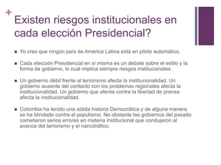 + 
Existen riesgos institucionales en 
cada elección Presidencial? 
 Yo creo que ningún país de América Latina está en piloto automático. 
 Cada elección Presidencial en sí misma es un debate sobre el estilo y la 
forma de gobierno, lo cual implica siempre riesgos institucionales. 
 Un gobierno débil frente al terrorismo afecta la institucionalidad. Un 
gobierno ausente del contacto con los problemas regionales afecta la 
institucionalidad. Un gobierno que atenta contra la libertad de prensa 
afecta la institucionalidad. 
 Colombia ha tenido una sólida historia Democrática y de alguna manera 
se ha blindado contra el populismo. No obstante los gobiernos del pasado 
cometieron serios errores en materia institucional que condujeron al 
avance del terrorismo y el narcotráfico. 
 