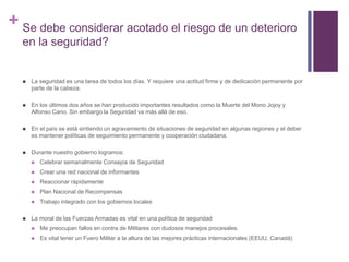 + Se debe considerar acotado el riesgo de un deterioro 
en la seguridad? 
 La seguridad es una tarea de todos los días. Y requiere una actitud firme y de dedicación permanente por 
parte de la cabeza. 
 En los últimos dos años se han producido importantes resultados como la Muerte del Mono Jojoy y 
Alfonso Cano. Sin embargo la Seguridad va más allá de eso. 
 En el país se está sintiendo un agravamiento de situaciones de seguridad en algunas regiones y el deber 
es mantener políticas de seguimiento permanente y cooperación ciudadana. 
 Durante nuestro gobierno logramos: 
 Celebrar semanalmente Consejos de Seguridad 
 Crear una red nacional de informantes 
 Reaccionar rápidamente 
 Plan Nacional de Recompensas 
 Trabajo integrado con los gobiernos locales 
 La moral de las Fuerzas Armadas es vital en una política de seguridad 
 Me preocupan fallos en contra de Militares con dudosos manejos procesales. 
 Es vital tener un Fuero Militar a la altura de las mejores prácticas internacionales (EEUU, Canadá) 
 