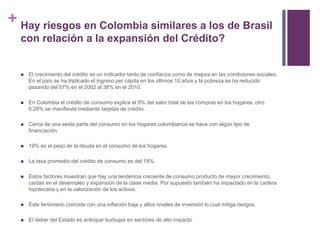 + Hay riesgos en Colombia similares a los de Brasil 
con relación a la expansión del Crédito? 
 El crecimiento del crédito es un indicador tanto de confianza como de mejora en las condiciones sociales. 
En el país se ha triplicado el ingreso per cápita en los últimos 10 años y la pobreza se ha reducido 
pasando del 57% en el 2002 al 38% en el 2010. 
 En Colombia el crédito de consumo explica el 9% del valor total de las compras en los hogares, otro 
6.28% se manifiesta mediante tarjetas de crédito. 
 Cerca de una sexta parte del consumo en los hogares colombianos se hace con algún tipo de 
financiación. 
 19% es el peso de la deuda en el consumo de los hogares. 
 La tasa promedio del crédito de consumo es del 18%. 
 Estos factores muestran que hay una tendencia creciente de consumo producto de mayor crecimiento, 
caídas en el desempleo y expansión de la clase media. Por supuesto también ha impactado en la cartera 
hipotecaria y en la valorización de los activos. 
 Este fenómeno coincide con una inflación baja y altos niveles de inversión lo cual mitiga riesgos. 
 El deber del Estado es anticipar burbujas en sectores de alto impacto 
 
