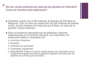 + Se han venido acotando las reservas de petróleo en Colombia? 
Como se incentiva más exploración? 
 Colombia cuanta con 2.000 millones de Barriles de Petróleo en 
Reservas. Con un ritmo de producción de 328 millones de barriles 
al año, el país contaría con reservas por 6 años, en caso de no 
generar nuevas reservas. 
 Esta circunstancia demanda que se adelanten mayores 
exploraciones en el territorio nacional. Los incentivos a la 
producción deben ir asociados con 
 Incentivos tributarios 
 Royalties 
 Contratos de asociación 
 Facilidades regulatorias 
 SEGURIDAD. Este es un tema central porque sin seguridad nunca 
hubiéramos logrado durante mi gobierno expandir la producción de 
petróleo en la forma que lo hicimos. 
 