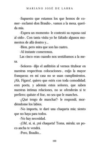 MARIANO JOSÉ DE LARRA



    -Supuesto que estamos los que hemos de co-
mer- exclamó don Braulio-, vamos a la mesa, queri-
da mía.
    -Espera un momento- le contestó su esposa casi
al oído-. Con tanta visita yo he faltado algunos mo-
mentos de allá dentro y...
    -Bien, pero mira que son las cuatro.
    -Al instante comeremos.
    Las cinco eran cuando nos sentábamos a la me-
sa.
    -Señores- dijo el anfitrión al vernos titubear en
nuestras respectivas colocaciones-, exijo la mayor
franqueza; en mi casa no se usan cumplimientos.
¡Ah, Fígaro!, quiero que estés con toda comodidad;
eres poeta, y además estos señores, que saben
nuestras íntimas relaciones, no se ofenderán si te
prefiero; quítate el frac, no sea que le manches.
    -¿Qué tengo de manchar?- le respondí, mor-
diéndome los labios.
    -No importa, te daré una chaqueta mía; siento
que no haya para todos.
    -No hay necesidad.
    -¡Oh!, sí, sí, ¡mi chaqueta! Toma, mírala; un po-
co ancha te vendrá.
    -Pero, Braulio...

                            100
 