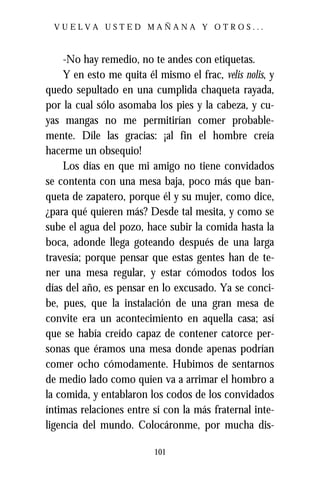 VUELVA USTED MAÑANA Y OTROS...



    -No hay remedio, no te andes con etiquetas.
    Y en esto me quita él mismo el frac, velis nolis, y
quedo sepultado en una cumplida chaqueta rayada,
por la cual sólo asomaba los pies y la cabeza, y cu-
yas mangas no me permitirían comer probable-
mente. Díle las gracias: ¡al fin el hombre creía
hacerme un obsequio!
    Los días en que mi amigo no tiene convidados
se contenta con una mesa baja, poco más que ban-
queta de zapatero, porque él y su mujer, como dice,
¿para qué quieren más? Desde tal mesita, y como se
sube el agua del pozo, hace subir la comida hasta la
boca, adonde llega goteando después de una larga
travesía; porque pensar que estas gentes han de te-
ner una mesa regular, y estar cómodos todos los
días del año, es pensar en lo excusado. Ya se conci-
be, pues, que la instalación de una gran mesa de
convite era un acontecimiento en aquella casa; así
que se había creído capaz de contener catorce per-
sonas que éramos una mesa donde apenas podrían
comer ocho cómodamente. Hubimos de sentarnos
de medio lado como quien va a arrimar el hombro a
la comida, y entablaron los codos de los convidados
íntimas relaciones entre sí con la más fraternal inte-
ligencia del mundo. Colocáronme, por mucha dis-

                          101
 
