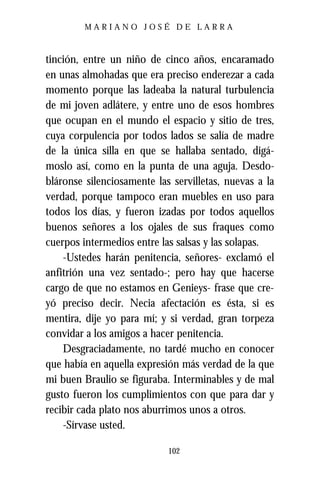 MARIANO JOSÉ DE LARRA



tinción, entre un niño de cinco años, encaramado
en unas almohadas que era preciso enderezar a cada
momento porque las ladeaba la natural turbulencia
de mi joven adlátere, y entre uno de esos hombres
que ocupan en el mundo el espacio y sitio de tres,
cuya corpulencia por todos lados se salía de madre
de la única silla en que se hallaba sentado, digá-
moslo así, como en la punta de una aguja. Desdo-
bláronse silenciosamente las servilletas, nuevas a la
verdad, porque tampoco eran muebles en uso para
todos los días, y fueron izadas por todos aquellos
buenos señores a los ojales de sus fraques como
cuerpos intermedios entre las salsas y las solapas.
    -Ustedes harán penitencia, señores- exclamó el
anfitrión una vez sentado-; pero hay que hacerse
cargo de que no estamos en Genieys- frase que cre-
yó preciso decir. Necia afectación es ésta, si es
mentira, dije yo para mí; y si verdad, gran torpeza
convidar a los amigos a hacer penitencia.
    Desgraciadamente, no tardé mucho en conocer
que había en aquella expresión más verdad de la que
mi buen Braulio se figuraba. Interminables y de mal
gusto fueron los cumplimientos con que para dar y
recibir cada plato nos aburrimos unos a otros.
    -Sírvase usted.

                            102
 