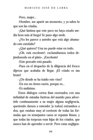 MARIANO JOSÉ DE LARRA



     -Pero, mujer...
     -Hombre, me aparté un momento, y ya sabes lo
que son las criadas.
     -¡Qué lástima que este pavo no haya estado me-
dia hora más al fuego! Se puso algo tarde.
     -¿No les parece a ustedes que está algo ahuma-
do este estofado?
     -¿Qué quieres? Una no puede estar en todo.
     -¡Oh, está excelente!- exclamábamos todos de-
jándonoslo en el plato-. ¡Excelente!
     -Este pescado está pasado.
     -Pues en el despacho de la diligencia del fresco
dijeron que acababa de llegar. ¡El criado es tan
bruto!
     -¿De dónde se ha traído este vino?
     -En eso no tienes razón, porque es...
     -Es malísimo.
     Estos diálogos cortos iban exornados con una
infinidad de miradas furtivas del marido para adver-
tirle continuamente a su mujer alguna negligencia,
queriendo darnos a entender [a todos] entrambos a
dos, que estaban muy al corriente de todas las fór-
mulas que en semejantes casos se reputan finura, y
que todas las torpezas eran hijas de los criados, que
nunca han de aprender a servir. Pero estas negligen-

                            104
 