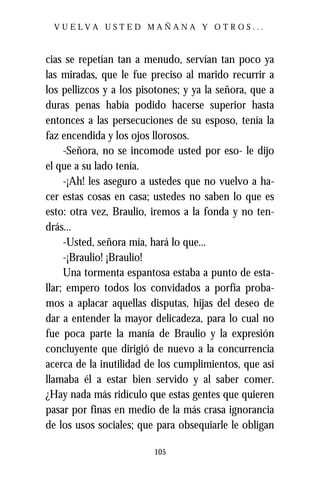VUELVA USTED MAÑANA Y OTROS...



cias se repetían tan a menudo, servían tan poco ya
las miradas, que le fue preciso al marido recurrir a
los pellizcos y a los pisotones; y ya la señora, que a
duras penas había podido hacerse superior hasta
entonces a las persecuciones de su esposo, tenía la
faz encendida y los ojos llorosos.
     -Señora, no se incomode usted por eso- le dijo
el que a su lado tenía.
     -¡Ah! les aseguro a ustedes que no vuelvo a ha-
cer estas cosas en casa; ustedes no saben lo que es
esto: otra vez, Braulio, iremos a la fonda y no ten-
drás...
     -Usted, señora mía, hará lo que...
     -¡Braulio! ¡Braulio!
     Una tormenta espantosa estaba a punto de esta-
llar; empero todos los convidados a porfía proba-
mos a aplacar aquellas disputas, hijas del deseo de
dar a entender la mayor delicadeza, para lo cual no
fue poca parte la manía de Braulio y la expresión
concluyente que dirigió de nuevo a la concurrencia
acerca de la inutilidad de los cumplimientos, que así
llamaba él a estar bien servido y al saber comer.
¿Hay nada más ridículo que estas gentes que quieren
pasar por finas en medio de la más crasa ignorancia
de los usos sociales; que para obsequiarle le obligan

                         105
 