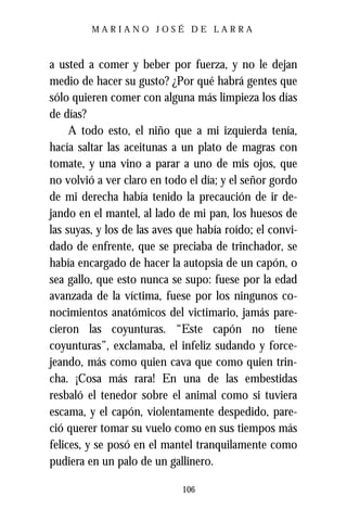 MARIANO JOSÉ DE LARRA



a usted a comer y beber por fuerza, y no le dejan
medio de hacer su gusto? ¿Por qué habrá gentes que
sólo quieren comer con alguna más limpieza los días
de días?
     A todo esto, el niño que a mi izquierda tenía,
hacía saltar las aceitunas a un plato de magras con
tomate, y una vino a parar a uno de mis ojos, que
no volvió a ver claro en todo el día; y el señor gordo
de mi derecha había tenido la precaución de ir de-
jando en el mantel, al lado de mi pan, los huesos de
las suyas, y los de las aves que había roído; el convi-
dado de enfrente, que se preciaba de trinchador, se
había encargado de hacer la autopsia de un capón, o
sea gallo, que esto nunca se supo: fuese por la edad
avanzada de la víctima, fuese por los ningunos co-
nocimientos anatómicos del victimario, jamás pare-
cieron las coyunturas. “Este capón no tiene
coyunturas”, exclamaba, el infeliz sudando y force-
jeando, más como quien cava que como quien trin-
cha. ¡Cosa más rara! En una de las embestidas
resbaló el tenedor sobre el animal como si tuviera
escama, y el capón, violentamente despedido, pare-
ció querer tomar su vuelo como en sus tiempos más
felices, y se posó en el mantel tranquilamente como
pudiera en un palo de un gallinero.

                             106
 