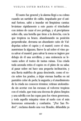 VUELVA USTED MAÑANA Y OTROS...



    El susto fue general y la alarma llegó a su colmo
cuando un surtidor de caldo, impulsado por el ani-
mal furioso, saltó a inundar mi limpísima camisa:
levántase rápidamente a este punto el trinchador
con ánimo de cazar el ave prófuga, y al precipitarse
sobre ella, una botella que tiene a la derecha, con la
que tropieza su brazo, abandonando su posición
perpendicular, derrama un abundante caño de Val-
depeñas sobre el capón y el mantel; corre el vino,
auméntase la algazara, llueve la sal sobre el vino pa-
ra salvar el mantel; para salvar la mesa se ingiere por
debajo de él una servilleta, y una eminencia se le-
vanta sobre el teatro de tantas ruinas. Una criada
toda azorada retira el capón en el plato de su salsa;
al pasar sobre mí hace una pequeña inclinación, y
una lluvia maléfica de grasa desciende, como el ro-
cío sobre los prados, a dejar eternas huellas en mi
pantalón color de perla; la angustia y el aturdimiento
de la criada no conocen término; retirase atolondra-
da sin acertar con las excusas; al volverse tropieza
con el criado, que traía una docena de platos limpios
y una salvilla con las copas para los vinos generosos,
y toda aquella máquina viene al suelo con el más
horroroso estruendo y confusión. “¡Por San Pe-
dro!”, exclama dando una voz Braulio, difundida ya

                          107
 