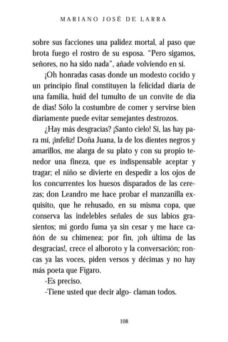 MARIANO JOSÉ DE LARRA



sobre sus facciones una palidez mortal, al paso que
brota fuego el rostro de su esposa. “Pero sigamos,
señores, no ha sido nada”, añade volviendo en sí.
    ¡Oh honradas casas donde un modesto cocido y
un principio final constituyen la felicidad diaria de
una familia, huid del tumulto de un convite de día
de días! Sólo la costumbre de comer y servirse bien
diariamente puede evitar semejantes destrozos.
    ¿Hay más desgracias? ¡Santo cielo! Sí, las hay pa-
ra mí, ¡infeliz! Doña Juana, la de los dientes negros y
amarillos, me alarga de su plato y con su propio te-
nedor una fineza, que es indispensable aceptar y
tragar; el niño se divierte en despedir a los ojos de
los concurrentes los huesos disparados de las cere-
zas; don Leandro me hace probar el manzanilla ex-
quisito, que he rehusado, en su misma copa, que
conserva las indelebles señales de sus labios gra-
sientos; mi gordo fuma ya sin cesar y me hace ca-
ñón de su chimenea; por fin, ¡oh última de las
desgracias!, crece el alboroto y la conversación; ron-
cas ya las voces, piden versos y décimas y no hay
más poeta que Fígaro.
    -Es preciso.
    -Tiene usted que decir algo- claman todos.


                             108
 