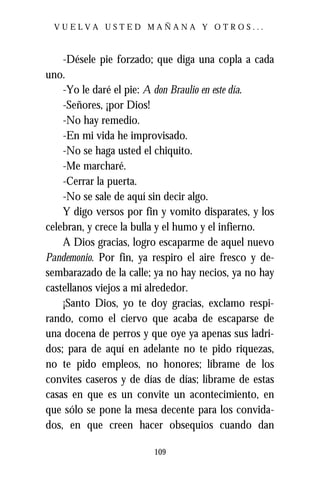 VUELVA USTED MAÑANA Y OTROS...



    -Désele pie forzado; que diga una copla a cada
uno.
    -Yo le daré el pie: A don Braulio en este día.
    -Señores, ¡por Dios!
    -No hay remedio.
    -En mi vida he improvisado.
    -No se haga usted el chiquito.
    -Me marcharé.
    -Cerrar la puerta.
    -No se sale de aquí sin decir algo.
    Y digo versos por fin y vomito disparates, y los
celebran, y crece la bulla y el humo y el infierno.
    A Dios gracias, logro escaparme de aquel nuevo
Pandemonio. Por fin, ya respiro el aire fresco y de-
sembarazado de la calle; ya no hay necios, ya no hay
castellanos viejos a mi alrededor.
    ¡Santo Dios, yo te doy gracias, exclamo respi-
rando, como el ciervo que acaba de escaparse de
una docena de perros y que oye ya apenas sus ladri-
dos; para de aquí en adelante no te pido riquezas,
no te pido empleos, no honores; líbrame de los
convites caseros y de días de días; líbrame de estas
casas en que es un convite un acontecimiento, en
que sólo se pone la mesa decente para los convida-
dos, en que creen hacer obsequios cuando dan

                        109
 