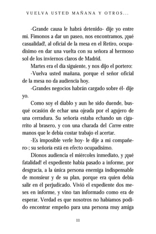 VUELVA USTED MAÑANA Y OTROS...



     -Grande causa le habrá detenido- dije yo entre
mí. Fímonos a dar un paseo, nos encontramos, ¡qué
casualidad!, al oficial de la mesa en el Retiro, ocupa-
dísimo en dar una vuelta con su señora al hermoso
sol de los inviernos claros de Madrid.
     Martes era el día siguiente, y nos dijo el portero:
     -Vuelva usted mañana, porque el señor oficial
de la mesa no da audiencia hoy.
     -Grandes negocios habrán cargado sobre él- dije
yo.
     Como soy el diablo y aun he sido duende, bus-
qué ocasión de echar una ojeada por el agujero de
una cerradura. Su señoría estaba echando un ciga-
rrito al brasero, y con una charada del Correo entre
manos que le debía costar trabajo el acertar.
     -Es imposible verle hoy- le dije a mi compañe-
ro-; su señoría está en efecto ocupadísimo.
     Dionos audiencia el miércoles inmediato, y ¡qué
fatalidad! el expediente había pasado a informe, por
desgracia, a la única persona enemiga indispensable
de monsieur y de su plan, porque era quien debía
salir en él perjudicado. Vivió el expediente dos me-
ses en informe, y vino tan informado como era de
esperar. Verdad es que nosotros no habíamos podi-
do encontrar empeño para una persona muy amiga

                           11
 