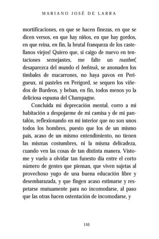 MARIANO JOSÉ DE LARRA



mortificaciones, en que se hacen finezas, en que se
dicen versos, en que hay niños, en que hay gordos,
en que reina, en fin, la brutal franqueza de los caste-
llanos viejos! Quiero que, si caigo de nuevo en ten-
taciones semejantes, me falte un roastbeef,
desaparezca del mundo el beefsteak, se anonaden los
timbales de macarrones, no haya pavos en Peri-
gueux, ni pasteles en Perigord, se sequen los viñe-
dos de Burdeos, y beban, en fin, todos menos yo la
deliciosa espuma del Champagne.
    Concluida mi deprecación mental, corro a mi
habitación a despojarme de mi camisa y de mi pan-
talón, reflexionando en mi interior que no son unos
todos los hombres, puesto que los de un mismo
país, acaso de un mismo entendimiento, no tienen
las mismas costumbres, ni la misma delicadeza,
cuando ven las cosas de tan distinta manera. Vísto-
me y vuelo a olvidar tan funesto día entre el corto
número de gentes que piensan, que viven sujetas al
provechoso yugo de una buena educación libre y
desembarazada, y que fingen acaso estimarse y res-
petarse mutuamente para no incomodarse, al paso
que las otras hacen ostentación de incomodarse, y



                             110
 