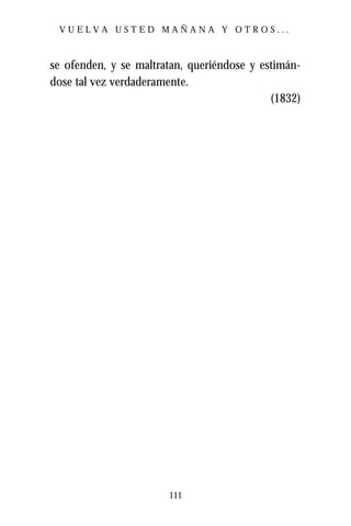 VUELVA USTED MAÑANA Y OTROS...



se ofenden, y se maltratan, queriéndose y estimán-
dose tal vez verdaderamente.
                                            (1832)




                       111
 