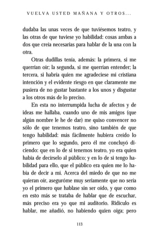 VUELVA USTED MAÑANA Y OTROS...



dudaba las unas veces de que tuviésemos teatro, y
las otras de que tuviese yo habilidad: cosas ambas a
dos que creía necesarias para hablar de la una con la
otra.
     Otras dudillas tenía, además: la primera, si me
querrían oír; la segunda, si me querrían entender; la
tercera, si habría quien me agradeciese mi cristiana
intención y el evidente riesgo en que claramente me
pusiera de no gustar bastante a los unos y disgustar
a los otros más de lo preciso.
     En esta no interrumpida lucha de afectos y de
ideas me hallaba, cuando uno de mis amigos (que
algún nombre le he de dar) me quiso convencer no
sólo de que tenemos teatro, sino también de que
tengo habilidad: más fácilmente hubiera creído lo
primero que lo segundo, pero él me concluyó di-
ciendo: que en lo de si tenemos teatro, yo era quien
había de decírselo al público; y en lo de si tengo ha-
bilidad para ello, que el público era quien me lo ha-
bía de decir a mí. Acerca del miedo de que no me
quieran oír, aseguróme muy seriamente que no sería
yo el primero que hablase sin ser oído, y que como
en esto más se trataba de hablar que de escuchar,
más preciso era yo que mi auditorio. Ridículo es
hablar, me añadió, no habiendo quien oiga; pero

                         113
 