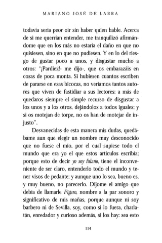 MARIANO JOSÉ DE LARRA



todavía sería peor oír sin haber quien hable. Acerca
de si me querrían entender, me tranquilizó afirmán-
dome que en los más no estaría el daño en que no
quisiesen, sino en que no pudiesen. Y en lo del ries-
go de gustar poco a unos, y disgustar mucho a
otros: “¡Pardiez!- me dijo-, que os embarazáis en
cosas de poca monta. Si hubiesen cuantos escriben
de pararse en esas bicocas, no veríamos tantos auto-
res que viven de fastidiar a sus lectores: a más de
quedaros siempre el simple recurso de disgustar a
los unos y a los otros, dejándolos a todos iguales; y
si os motejan de torpe, no os han de motejar de in-
justo”.
    Desvanecidas de esta manera mis dudas, quedá-
bame aun que elegir un nombre muy desconocido
que no fuese el mío, por el cual supiese todo el
mundo que era yo el que estos artículos escribía;
porque esto de decir yo soy fulano, tiene el inconve-
niente de ser claro, entenderlo todo el mundo y te-
ner visos de pedante; y aunque uno lo sea, bueno es,
y muy bueno, no parecerlo. Díjome el amigo que
debía de llamarle Fígaro, nombre a la par sonoro y
significativo de mis mañas, porque aunque ni soy
barbero ni de Sevilla, soy, como si lo fuera, charla-
tán, enredador y curioso además, si los hay: sea esto

                            114
 