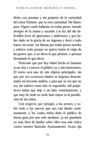 VUELVA USTED MAÑANA Y OTROS...



dicho con permiso y sin perjuicio de la curiosidad
del señor Parlante, que es otra curiosidad. Me llamo,
pues, Fígaro; suelo hallarme en todas partes, tirando
siempre de la manta y sacando a la luz del día de-
fectillos leves de ignorantes y maliciosos; y por ha-
ber dado en la gracia de ser ingenuo y decir a todo
trance mi sentir, me llaman por todas partes mordaz
y satírico; todo porque no quiero imitar al vulgo de
las gentes, que, o no dicen lo que piensan, o piensan
demasiado lo que dicen.
     Paréceme que por hoy habré hecho lo bastante
si me doy a conocer al público yo y mis intenciones.
El teatro será uno de mis objetos principales, sin
que por eso reconozca límites ni mojones determi-
nados mi inocente malicia, y para que se vea que no
soy tan satírico como dan en suponerlo, mil peque-
ñeces habrá que deje a un lado continuamente, y
que muy de tarde en tarde haré entrar en la jurisdic-
ción de mi crítica.
     Con respecto, por ejemplo, a los actores, y so-
bre todo a los nuevos que nos van dando conti-
nuamente, y los cuales todos daría el público de
buena gana por uno solo mediano, ya me guardaría
yo muy bien de fundar sobre ellos una sola crítica
contra nuestro ilustrado Ayuntamiento. Acaso rija

                         115
 