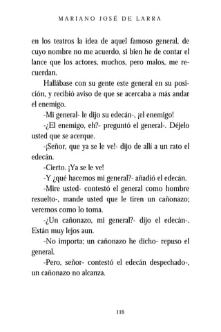 MARIANO JOSÉ DE LARRA



en los teatros la idea de aquel famoso general, de
cuyo nombre no me acuerdo, si bien he de contar el
lance que los actores, muchos, pero malos, me re-
cuerdan.
    Hallábase con su gente este general en su posi-
ción, y recibió aviso de que se acercaba a más andar
el enemigo.
    -Mi general- le dijo su edecán-, ¡el enemigo!
    -¿El enemigo, eh?- preguntó el general-. Déjelo
usted que se acerque.
    -¡Señor, que ya se le ve!- dijo de allí a un rato el
edecán.
    -Cierto. ¡Ya se le ve!
    -Y ¿qué hacemos mi general?- añadió el edecán.
    -Mire usted- contestó el general como hombre
resuelto-, mande usted que le tiren un cañonazo;
veremos como lo toma.
    -¿Un cañonazo, mi general?- dijo el edecán-.
Están muy lejos aun.
    -No importa; un cañonazo he dicho- repuso el
general.
    -Pero, señor- contestó el edecán despechado-,
un cañonazo no alcanza.



                              116
 