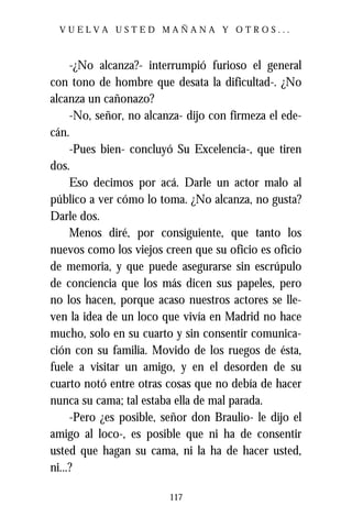 VUELVA USTED MAÑANA Y OTROS...



     -¿No alcanza?- interrumpió furioso el general
con tono de hombre que desata la dificultad-. ¿No
alcanza un cañonazo?
     -No, señor, no alcanza- dijo con firmeza el ede-
cán.
     -Pues bien- concluyó Su Excelencia-, que tiren
dos.
     Eso decimos por acá. Darle un actor malo al
público a ver cómo lo toma. ¿No alcanza, no gusta?
Darle dos.
     Menos diré, por consiguiente, que tanto los
nuevos como los viejos creen que su oficio es oficio
de memoria, y que puede asegurarse sin escrúpulo
de conciencia que los más dicen sus papeles, pero
no los hacen, porque acaso nuestros actores se lle-
ven la idea de un loco que vivía en Madrid no hace
mucho, solo en su cuarto y sin consentir comunica-
ción con su familia. Movido de los ruegos de ésta,
fuele a visitar un amigo, y en el desorden de su
cuarto notó entre otras cosas que no debía de hacer
nunca su cama; tal estaba ella de mal parada.
     -Pero ¿es posible, señor don Braulio- le dijo el
amigo al loco-, es posible que ni ha de consentir
usted que hagan su cama, ni la ha de hacer usted,
ni...?

                         117
 
