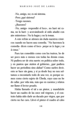 MARIANO JOSÉ DE LARRA



     -No, amigo, no; es mi sistema.
     -Pero ¿qué sistema?
     -Tengo razones.
     -¿Razones?
     -No, amigo- respondió el loco-, no haré mi ca-
ma, no la haré- y acercándosele al oído añadió con
aire misterioso-: No la hagas y no la temas.
     A este refrán se atienen sin duda nuestros cómi-
cos cuando no hacen una comedia. “No hacemos la
comedia- dicen como el loco- porque no la hagas y no
la temas.”
     Pues tan comedido como con los teatros, he de
ser poco más o menos con todas las demás cosas.
Ni pudiera ser de otra suerte: en política sobre todo,
y en puntos que atañen al gobierno, ¿qué pudiera
hacer un periodista sino alabar? Como suelen decir,
esto se hace sin gana, y si ya desde hoy no nos sol-
tamos a encomiarlo todo de una vez, es porque so-
mos como cierto sujeto de Úbeda, cuyo caso no he
de callar, por vida mía, más que en cuentos y relatos
me llame el lector pesado.
     Había llamado el tal a un pintor, y mandádole
hacer un cuadro de las once mil vírgenes, y el con-
trato había sido darle un ducado por virgen, que por
cierto no fue caro. Llevó el pintor el cuadro al cabo

                            118
 