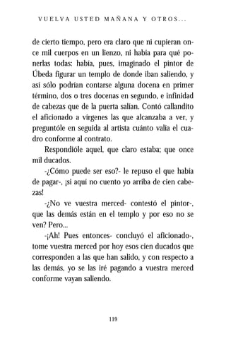 VUELVA USTED MAÑANA Y OTROS...



de cierto tiempo, pero era claro que ni cupieran on-
ce mil cuerpos en un lienzo, ni había para qué po-
nerlas todas: había, pues, imaginado el pintor de
Úbeda figurar un templo de donde iban saliendo, y
así sólo podrían contarse alguna docena en primer
término, dos o tres docenas en segundo, e infinidad
de cabezas que de la puerta salían. Contó callandito
el aficionado a vírgenes las que alcanzaba a ver, y
preguntóle en seguida al artista cuánto valía el cua-
dro conforme al contrato.
     Respondióle aquel, que claro estaba; que once
mil ducados.
     -¿Cómo puede ser eso?- le repuso el que había
de pagar-, ¡si aquí no cuento yo arriba de cien cabe-
zas!
     -¿No ve vuestra merced- contestó el pintor-,
que las demás están en el templo y por eso no se
ven? Pero...
     -¡Ah! Pues entonces- concluyó el aficionado-,
tome vuestra merced por hoy esos cien ducados que
corresponden a las que han salido, y con respecto a
las demás, yo se las iré pagando a vuestra merced
conforme vayan saliendo.




                         119
 