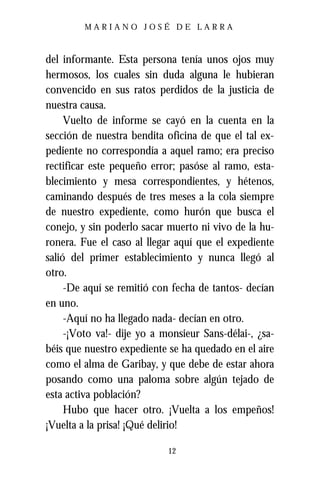 MARIANO JOSÉ DE LARRA



del informante. Esta persona tenía unos ojos muy
hermosos, los cuales sin duda alguna le hubieran
convencido en sus ratos perdidos de la justicia de
nuestra causa.
     Vuelto de informe se cayó en la cuenta en la
sección de nuestra bendita oficina de que el tal ex-
pediente no correspondía a aquel ramo; era preciso
rectificar este pequeño error; pasóse al ramo, esta-
blecimiento y mesa correspondientes, y hétenos,
caminando después de tres meses a la cola siempre
de nuestro expediente, como hurón que busca el
conejo, y sin poderlo sacar muerto ni vivo de la hu-
ronera. Fue el caso al llegar aquí que el expediente
salió del primer establecimiento y nunca llegó al
otro.
     -De aquí se remitió con fecha de tantos- decían
en uno.
     -Aquí no ha llegado nada- decían en otro.
     -¡Voto va!- dije yo a monsieur Sans-délai-, ¿sa-
béis que nuestro expediente se ha quedado en el aire
como el alma de Garibay, y que debe de estar ahora
posando como una paloma sobre algún tejado de
esta activa población?
     Hubo que hacer otro. ¡Vuelta a los empeños!
¡Vuelta a la prisa! ¡Qué delirio!

                            12
 