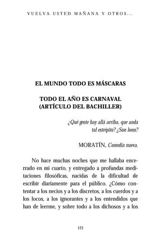 VUELVA USTED MAÑANA Y OTROS...




     EL MUNDO TODO ES MÁSCARAS

       TODO EL AÑO ES CARNAVAL
       (ARTÍCULO DEL BACHILLER)

                     ¿Qué gente hay allá arriba, que anda
                                 tal estrépito? ¿Son locos?

                           MORATÍN, Comedia nueva.

    No hace muchas noches que me hallaba ence-
rrado en mi cuarto, y entregado a profundas medi-
taciones filosóficas, nacidas de la dificultad de
escribir diariamente para el público. ¿Cómo con-
tentar a los necios y a los discretos, a los cuerdos y a
los locos, a los ignorantes y a los entendidos que
han de leerme, y sobre todo a los dichosos y a los


                          121
 