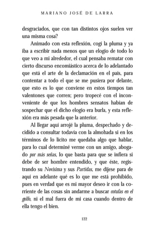 MARIANO JOSÉ DE LARRA



desgraciados, que con tan distintos ojos suelen ver
una misma cosa?
     Animado con esta reflexión, cogí la pluma y ya
iba a escribir nada menos que un elogio de todo lo
que veo a mi alrededor, el cual pensaba rematar con
cierto discurso encomiástico acerca de lo adelantado
que está el arte de la declamación en el país, para
contentar a todo el que se me pusiera por delante,
que esto es lo que conviene en estos tiempos tan
valentones que corren; pero tropecé con el incon-
veniente de que los hombres sensatos habían de
sospechar que el dicho elogio era burla, y esta refle-
xión era más pesada que la anterior.
     Al llegar aquí arrojé la pluma, despechado y de-
cidido a consultar todavía con la almohada si en los
términos de lo lícito me quedaba algo que hablar,
para lo cual determiné verme con un amigo, aboga-
do por más señas, lo que basta para que se infiera si
debe de ser hombre entendido, y que éste, regis-
trando su Novísima y sus Partidas, me dijese para de
aquí en adelante qué es lo que me está prohibido,
pues en verdad que es mi mayor deseo ir con la co-
rriente de las cosas sin andarme a buscar cotufas en el
golfo, ni el mal fuera de mi casa cuando dentro de
ella tengo el bien.

                             122
 