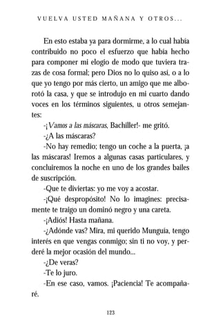 VUELVA USTED MAÑANA Y OTROS...



     En esto estaba ya para dormirme, a lo cual había
contribuido no poco el esfuerzo que había hecho
para componer mi elogio de modo que tuviera tra-
zas de cosa formal; pero Dios no lo quiso así, o a lo
que yo tengo por más cierto, un amigo que me albo-
rotó la casa, y que se introdujo en mi cuarto dando
voces en los términos siguientes, u otros semejan-
tes:
     -¡Vamos a las máscaras, Bachiller!- me gritó.
     -¿A las máscaras?
     -No hay remedio; tengo un coche a la puerta, ¡a
las máscaras! Iremos a algunas casas particulares, y
concluiremos la noche en uno de los grandes bailes
de suscripción.
     -Que te diviertas: yo me voy a acostar.
     -¡Qué despropósito! No lo imagines: precisa-
mente te traigo un dominó negro y una careta.
     -¡Adiós! Hasta mañana.
     -¿Adónde vas? Mira, mi querido Munguía, tengo
interés en que vengas conmigo; sin ti no voy, y per-
deré la mejor ocasión del mundo...
     -¿De veras?
     -Te lo juro.
     -En ese caso, vamos. ¡Paciencia! Te acompaña-
ré.

                         123
 