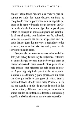 VUELVA USTED MAÑANA Y OTROS...



neo de Catón dando órdenes a su cochero para en-
contrar su landó dos horas después; un indio no
conquistado todavía por Colón, con su papeleta im-
presa en la mano y bajando de un birlocho; un Os-
car acabando de fumar un cigarrillo de papel para
entrar en el baile; un moro santiguándose asombra-
do al ver el gentío; cien dominós, en fin, subiendo
todos los escalones sin que se sospechara que hu-
biese dentro quien los moviese, y tapándose todos
las caras, sin saber los más para qué, y muchos sin
ser conocidos de nadie.
     Después de un molesto reconocimiento del bi-
llete y del sello y la rúbrica y la contraseña, entramos
en una salita que no tenía más defecto que estar las
paredes demasiado cerca unas de otras; pero ello es
más preciso tener máscaras que sala donde colocar-
las. Algún ciego alquilado para toda la noche, como
la araña y la alfombra, y para descansarle un piano,
tan piano que nadie lo consiguió oír jamás, eran la
música del baile, donde nadie bailó. Poníanse, sí, de
vez en cuando a modo de parejas la mitad de los
concurrentes, y dábanse con la mayor intuición de
ánimo sendos encontrones a derecha e izquierda, y
aquello era bailar, si se nos permite esta expresión.


                          125
 