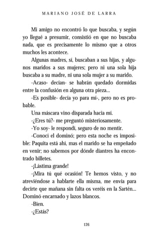 MARIANO JOSÉ DE LARRA



     Mi amigo no encontró lo que buscaba, y según
yo llegué a presumir, consistió en que no buscaba
nada, que es precisamente lo mismo que a otros
muchos les acontece.
     Algunas madres, sí, buscaban a sus hijas, y algu-
nos maridos a sus mujeres; pero ni una sola hija
buscaba a su madre, ni una sola mujer a su marido.
     -Acaso- decían- se habrán quedado dormidas
entre la confusión en alguna otra pieza...
     -Es posible- decía yo para mí-, pero no es pro-
bable.
     Una máscara vino disparada hacia mí.
     -¿Eres tú?- me preguntó misteriosamente.
     -Yo soy- le respondí, seguro de no mentir.
     -Conocí el dominó; pero esta noche es imposi-
ble: Paquita está ahí, mas el marido se ha empeñado
en venir; no sabemos por dónde diantres ha encon-
trado billetes.
     -¡Lástima grande!
     -¡Mira tú qué ocasión! Te hemos visto, y no
atreviéndose a hablarte ella misma, me envía para
decirte que mañana sin falta os veréis en la Sartén...
Dominó encarnado y lazos blancos.
     -Bien.
     -¿Estás?

                            126
 