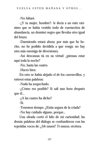 VUELVA USTED MAÑANA Y OTROS...



    -No faltaré.
    -¿Y tu mujer, hombre?- le decía a un ente rarí-
simo que se había vestido todo de cuernecitos de
abundancia, un dominó negro que llevaba otro igual
del brazo.
    -Durmiendo estará ahora; por más que he he-
cho, no he podido decidirla a que venga; no hay
otra más enemiga de diversiones.
    -Así descansas tú en su virtud: ¿piensas estar
aquí toda la noche?
    -No, hasta las cuatro.
    -Haces bien.
    En esto se había alejado el de los cuernecillos, y
entreoí estas palabras:
    -Nada ha sospechado.
    -¿Cómo era posible? Si salí una hora después
que él...
    -¿A las cuatro ha dicho?
    -Sí.
    -Tenemos tiempo. ¿Estás segura de la criada?
    -No hay cuidado alguno, porque...
    Una oleada cortó el hilo de mi curiosidad; las
demás palabras del diálogo se confundieron con las
repetidas voces de: ¿Me conoces? Te conozco, etcétera.


                         127
 