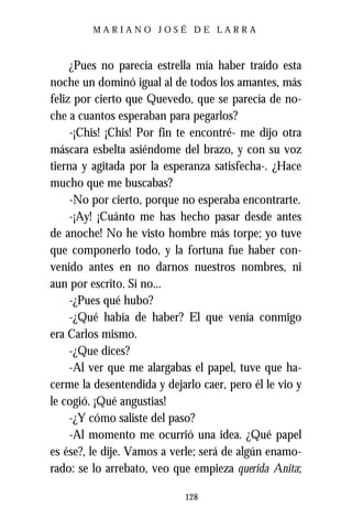 MARIANO JOSÉ DE LARRA



     ¿Pues no parecía estrella mía haber traído esta
noche un dominó igual al de todos los amantes, más
feliz por cierto que Quevedo, que se parecía de no-
che a cuantos esperaban para pegarlos?
     -¡Chis! ¡Chis! Por fin te encontré- me dijo otra
máscara esbelta asiéndome del brazo, y con su voz
tierna y agitada por la esperanza satisfecha-. ¿Hace
mucho que me buscabas?
     -No por cierto, porque no esperaba encontrarte.
     -¡Ay! ¡Cuánto me has hecho pasar desde antes
de anoche! No he visto hombre más torpe; yo tuve
que componerlo todo, y la fortuna fue haber con-
venido antes en no darnos nuestros nombres, ni
aun por escrito. Si no...
     -¿Pues qué hubo?
     -¿Qué había de haber? El que venía conmigo
era Carlos mismo.
     -¿Que dices?
     -Al ver que me alargabas el papel, tuve que ha-
cerme la desentendida y dejarlo caer, pero él le vio y
le cogió. ¡Qué angustias!
     -¿Y cómo saliste del paso?
     -Al momento me ocurrió una idea. ¿Qué papel
es ése?, le dije. Vamos a verle; será de algún enamo-
rado: se lo arrebato, veo que empieza querida Anita;

                            128
 