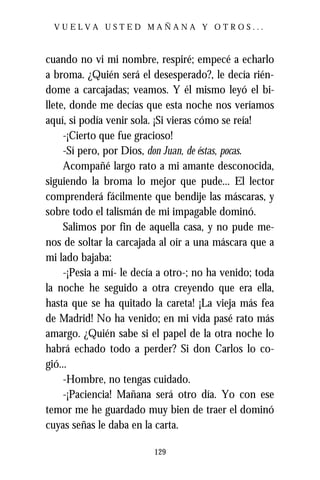 VUELVA USTED MAÑANA Y OTROS...



cuando no vi mi nombre, respiré; empecé a echarlo
a broma. ¿Quién será el desesperado?, le decía rién-
dome a carcajadas; veamos. Y él mismo leyó el bi-
llete, donde me decías que esta noche nos veríamos
aquí, si podía venir sola. ¡Si vieras cómo se reía!
     -¡Cierto que fue gracioso!
     -Sí pero, por Dios, don Juan, de éstas, pocas.
     Acompañé largo rato a mi amante desconocida,
siguiendo la broma lo mejor que pude... El lector
comprenderá fácilmente que bendije las máscaras, y
sobre todo el talismán de mi impagable dominó.
     Salimos por fin de aquella casa, y no pude me-
nos de soltar la carcajada al oír a una máscara que a
mi lado bajaba:
     -¡Pesia a mí- le decía a otro-; no ha venido; toda
la noche he seguido a otra creyendo que era ella,
hasta que se ha quitado la careta! ¡La vieja más fea
de Madrid! No ha venido; en mi vida pasé rato más
amargo. ¿Quién sabe si el papel de la otra noche lo
habrá echado todo a perder? Si don Carlos lo co-
gió...
     -Hombre, no tengas cuidado.
     -¡Paciencia! Mañana será otro día. Yo con ese
temor me he guardado muy bien de traer el dominó
cuyas señas le daba en la carta.

                          129
 