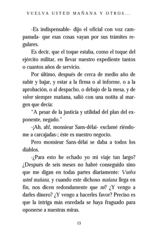 VUELVA USTED MAÑANA Y OTROS...



     -Es indispensable- dijo el oficial con voz cam-
panuda- que esas cosas vayan por sus trámites re-
gulares.
     Es decir, que el toque estaba, como el toque del
ejército militar, en llevar nuestro expediente tantos
o cuantos años de servicio.
     Por último, después de cerca de medio año de
subir y bajar, y estar a la firma o al informe, o a la
aprobación, o al despacho, o debajo de la mesa, y de
volver siempre mañana, salió con una notita al mar-
gen que decía:
     “A pesar de la justicia y utilidad del plan del ex-
ponente, negado.”
     -¡Ah, ah!, monsieur Sans-délai- exclamé riéndo-
me a carcajadas-; éste es nuestro negocio.
     Pero monsieur Sans-délai se daba a todos los
diablos.
     -¿Para esto he echado yo mi viaje tan largo?
¿Después de seis meses no habré conseguido sino
que me digan en todas partes diariamente: Vuelva
usted mañana, y cuando este dichoso mañana llega en
fin, nos dicen redondamente que no? ¿Y vengo a
darles dinero? ¿Y vengo a hacerles favor? Preciso es
que la intriga más enredada se haya fraguado para
oponerse a nuestras miras.

                           13
 