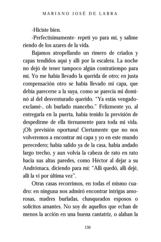 MARIANO JOSÉ DE LARRA



      -Hiciste bien.
      -Perfectísimamente- repetí yo para mí, y salíme
riendo de los azares de la vida.
      Bajamos atropellando un rimero de criados y
capas tendidos aquí y allí por la escalera. La noche
no dejó de tener tampoco algún contratiempo para
mí. Yo me había llevado la querida de otro; en justa
compensación otro se había llevado mi capa, que
debía parecerse a la suya, como se parecía mi domi-
nó al del desventurado querido. “Ya estás vengado-
exclamé-, oh burlado mancebo.” Felizmente yo, al
entregarla en la puerta, había tenido la previsión de
despedirme de ella tiernamente para toda mi vida.
¡Oh previsión oportuna! Ciertamente que no nos
volveremos a encontrar mi capa y yo en este mundo
perecedero; había salido ya de la casa, había andado
largo trecho, y aun volvía la cabeza de rato en rato
hacia sus altas paredes, como Héctor al dejar a su
Andrómaca, diciendo para mí: “Allí quedó, allí dejé,
allí la vi por última vez”.
      Otras casas recorrimos, en todas el mismo cua-
dro: en ninguna nos admiró encontrar intrigas amo-
rosas, madres burladas, chasqueados esposos o
solícitos amantes. No soy de aquellos que echan de
menos la acción en una buena cantatriz, o alaban la

                            130
 