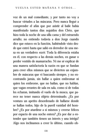VUELVA USTED MAÑANA Y OTROS...



voz de un mal comediante, y por tanto no voy a
buscar virtudes a las máscaras. Pero nunca llegué a
comprender el afán que por asistir al baile había
manifestado tantos días seguidos don Cleto, que
hizo toda la noche de una silla cama y del estruendo
arrullo; no entiendo todavía a don Jorge cuando
dice que estuvo en la función, habiéndole visto des-
de que entró hasta que salió en derredor de una me-
sa en un verdadero ecarté. Toda la diferencia estaba
en él, con respecto a las demás noches, en ganar o
perder vestido de mamarracho. Ni me sé explicar de
una manera satisfactoria la razón en que se fundan
para creer ellos mismos que se divierten un enjam-
bre de máscaras que vi buscando siempre, y no en-
contrando jamás, sin hallar a quien embromar ni
quien los embrome, que no bailan, que no hablan,
que vagan errantes de sala en sala, como si de todas
les echaran, imitando el vuelo de la mosca, que pa-
rece no tener nunca objeto determinado. ¿Es por
ventura un apetito desordenado de hallarse donde
se hallan todos, hijo de la pueril vanidad del hom-
bre? ¿Es por aturdirse a sí mismos y creerse felices
por espacio de una noche entera? ¿Es por dar a en-
tender que también tienen un interés y una intriga?
Algo nos inclinamos a creer lo último, cuando ob-

                        131
 
