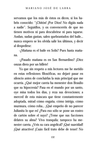 MARIANO JOSÉ DE LARRA



servamos que los más de éstos os dicen, si los ha-
béis conocido: “¡Chitón! ¡Por Dios! No digáis nada
a nadie”. Seguidlos, y os convenceréis de que no
tienen motivos ni para descubrirse ni para taparse.
Andan, sudan gastan, salen quebrantados del baile...
nunca empero se les olvida salir los últimos, y decir
al despedirse:
     -¿Mañana es el baile en Solís? Pues hasta maña-
na.
     -¿Pasado mañana es en San Bernardino? ¡Diez
onzas diera por un billete!
     Ya que sin respeto a mis lectores me he metido
en estas reflexiones filosóficas, no dejaré pasar en
silencio antes de concluirlas la más principal que me
ocurría. ¿Qué mejor careta ha menester don Braulio
que su hipocresía? Pasa en el mundo por un santo,
oye misa todos los días, y reza sus devociones; a
merced de esta máscara que tiene constantemente
adoptada, mirad cómo engaña, cómo intriga, cómo
murmura, cómo roba... ¡Qué empeño de no parecer
Julianita lo que es! ¿Para eso sólo se pone un rostro
de cartón sobre el suyo? ¿Teme que sus facciones
delaten su alma? Viva tranquila; tampoco ha me-
nester careta. ¿Veis su cara angelical? ¡Qué suavidad!
¡Qué atractivo! ¡Cuán fácil trato debe de tener! No

                            132
 