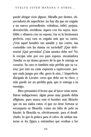 VUELVA USTED MAÑANA Y OTROS...



puede abrigar vicio alguno. Miradla por dentro, ob-
servadores de superficies: no hay día que no engañe
a un nuevo pretendiente; veleidosa, infiel, perjura,
desvanecida, envidiosa, áspera con los suyos, insu-
frible y altanera con su esposo: ésa es la hermosura
perfecta, cuya cara os engaña más que su careta.
¿Veis aquel hombre tan amable y tan cortés, tan
comedido con las damas en sociedad? ¡Qué defe-
rencia! ¡Qué previsión! ¡Cuán sumiso debe ser! No
le escojas sólo por eso para esposo, encantadora
Amelia; es un tirano grosero de la que le entrega su
corazón. Su cara es también más pérfida que su ca-
reta; por ésta no estás expuesta a equivocarte, por-
que nada juzgas por ella; ¡pero la otra...! Imperfecta
discípula de Lavater, crees que debe ser tu clave, y
sólo puede ser un pérfido guía, que te entrega a tu
enemigo.
     Bien presumirá el lector que al hacer estas meta-
físicas indagaciones, algún pesar muy grande debía
afligirme, pues nunca está el hombre más filósofo
que en sus malos ratos: el que no tiene fortuna se
encasqueta su filosofía, como un falto de pelo su
bisoñé; la filosofía es, efectivamente, para el desdi-
chado, lo que la peluca para el calvo; de ambas ma-
neras se les figura a entrambos que ocultan a los

                         133
 