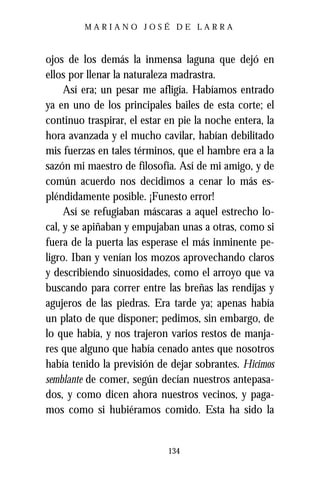 MARIANO JOSÉ DE LARRA



ojos de los demás la inmensa laguna que dejó en
ellos por llenar la naturaleza madrastra.
     Así era; un pesar me afligía. Habíamos entrado
ya en uno de los principales bailes de esta corte; el
continuo traspirar, el estar en pie la noche entera, la
hora avanzada y el mucho cavilar, habían debilitado
mis fuerzas en tales términos, que el hambre era a la
sazón mi maestro de filosofía. Así de mi amigo, y de
común acuerdo nos decidimos a cenar lo más es-
pléndidamente posible. ¡Funesto error!
     Así se refugiaban máscaras a aquel estrecho lo-
cal, y se apiñaban y empujaban unas a otras, como si
fuera de la puerta las esperase el más inminente pe-
ligro. Iban y venían los mozos aprovechando claros
y describiendo sinuosidades, como el arroyo que va
buscando para correr entre las breñas las rendijas y
agujeros de las piedras. Era tarde ya; apenas había
un plato de que disponer; pedimos, sin embargo, de
lo que había, y nos trajeron varios restos de manja-
res que alguno que había cenado antes que nosotros
había tenido la previsión de dejar sobrantes. Hicimos
semblante de comer, según decían nuestros antepasa-
dos, y como dicen ahora nuestros vecinos, y paga-
mos como si hubiéramos comido. Esta ha sido la


                             134
 
